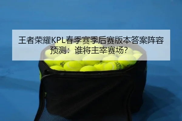 王者荣耀KPL春季赛季后赛版本答案阵容预测：谁将主宰赛场？