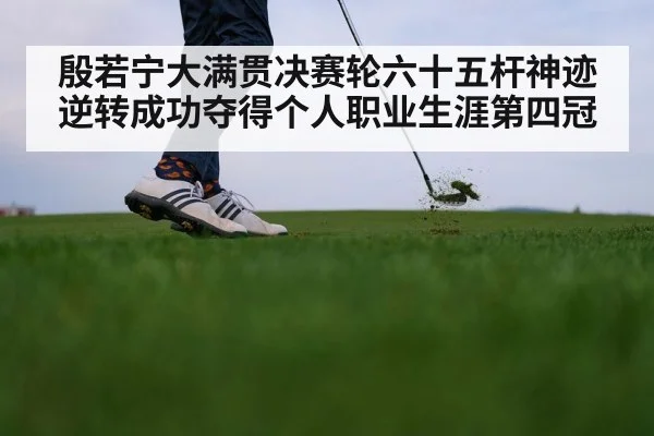 殷若宁大满贯决赛轮六十五杆神迹逆转成功夺得个人职业生涯第四冠